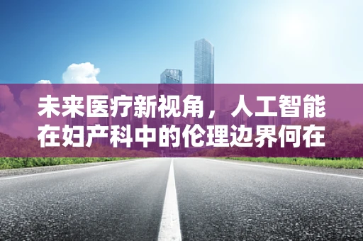 未来医疗新视角，人工智能在妇产科中的伦理边界何在？