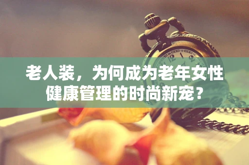 老人装，为何成为老年女性健康管理的时尚新宠？