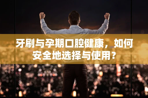 牙刷与孕期口腔健康，如何安全地选择与使用？