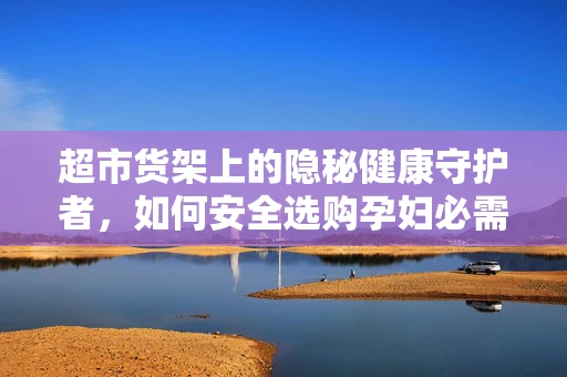 超市货架上的隐秘健康守护者，如何安全选购孕妇必需品？