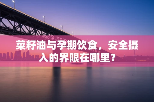菜籽油与孕期饮食，安全摄入的界限在哪里？