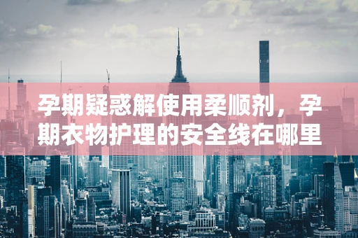 孕期疑惑解使用柔顺剂，孕期衣物护理的安全线在哪里？