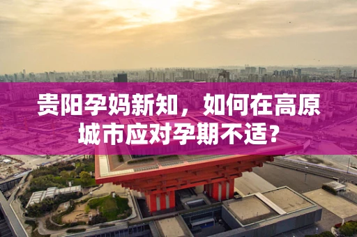 贵阳孕妈新知，如何在高原城市应对孕期不适？