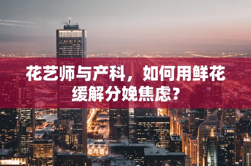 花艺师与产科，如何用鲜花缓解分娩焦虑？