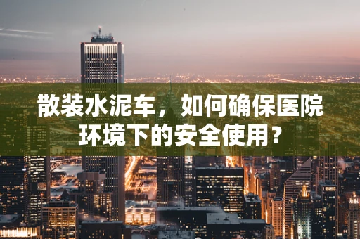 散装水泥车，如何确保医院环境下的安全使用？