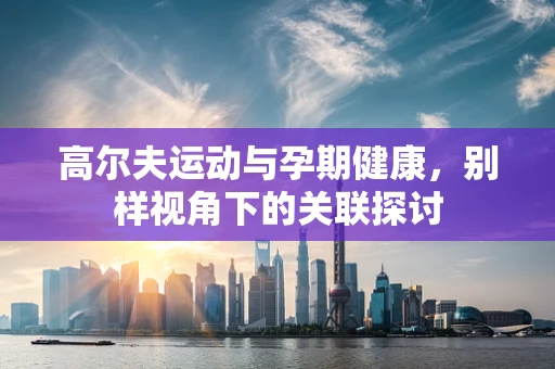 高尔夫运动与孕期健康，别样视角下的关联探讨
