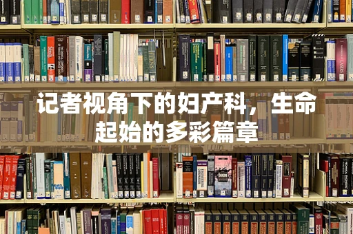 记者视角下的妇产科，生命起始的多彩篇章