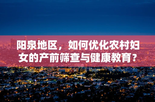 阳泉地区，如何优化农村妇女的产前筛查与健康教育？