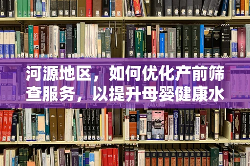 河源地区，如何优化产前筛查服务，以提升母婴健康水平？