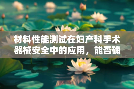 材料性能测试在妇产科手术器械安全中的应用，能否确保万无一失？