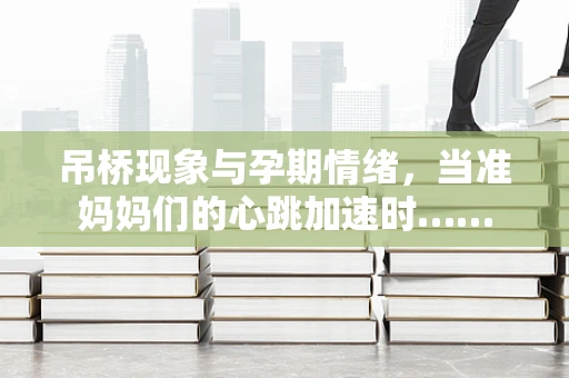吊桥现象与孕期情绪，当准妈妈们的心跳加速时……