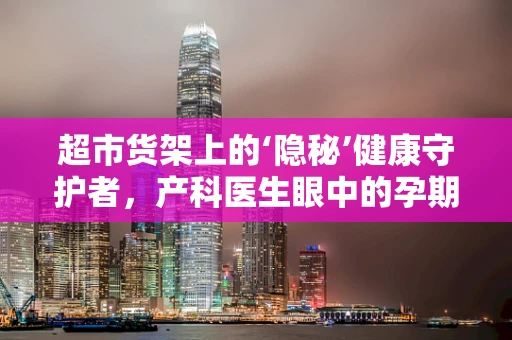 超市货架上的‘隐秘’健康守护者，产科医生眼中的孕期营养品选择