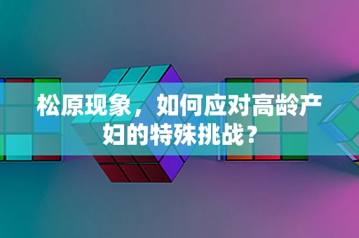 松原现象，如何应对高龄产妇的特殊挑战？