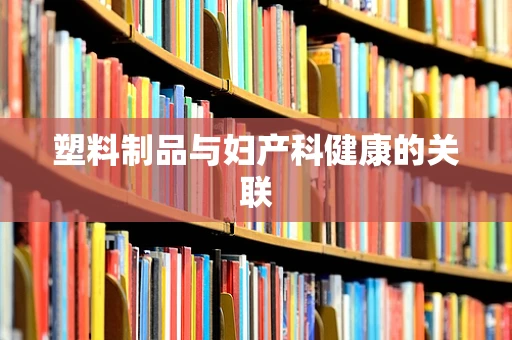 塑料制品与妇产科健康的关联