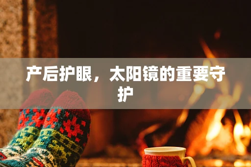 产后护眼，太阳镜的重要守护