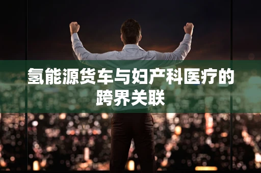 氢能源货车与妇产科医疗的跨界关联