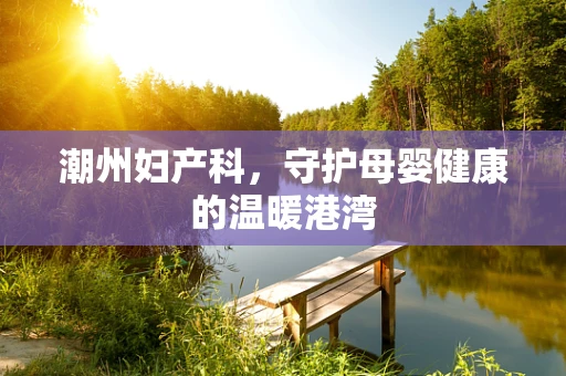 潮州妇产科，守护母婴健康的温暖港湾