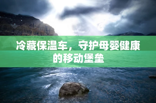 冷藏保温车，守护母婴健康的移动堡垒