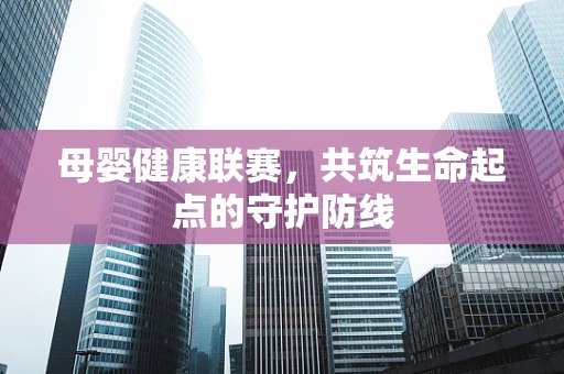 母婴健康联赛，共筑生命起点的守护防线