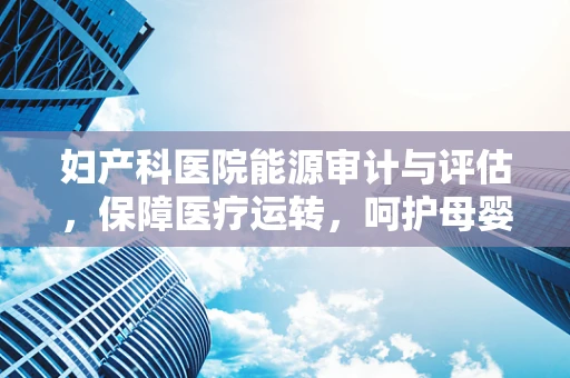 妇产科医院能源审计与评估，保障医疗运转，呵护母婴健康