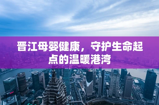 晋江母婴健康，守护生命起点的温暖港湾