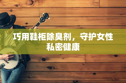 巧用鞋柜除臭剂，守护女性私密健康