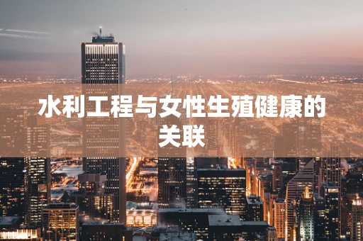 水利工程与女性生殖健康的关联