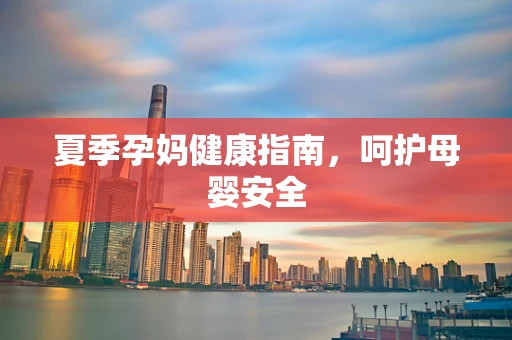 夏季孕妈健康指南，呵护母婴安全