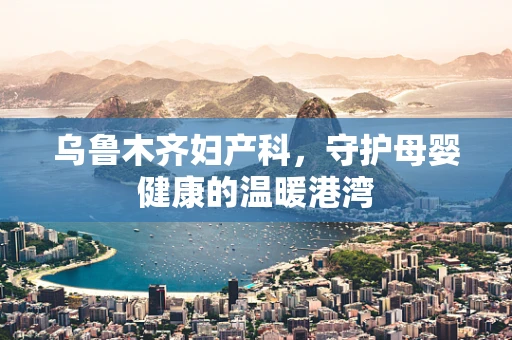 乌鲁木齐妇产科，守护母婴健康的温暖港湾