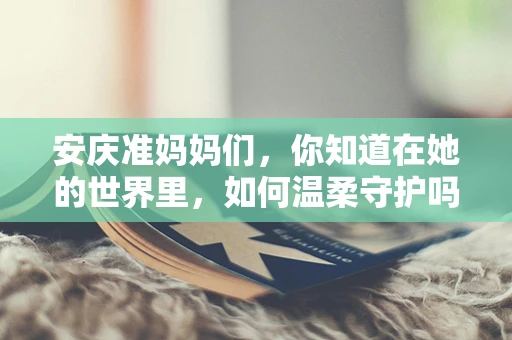 安庆准妈妈们，你知道在她的世界里，如何温柔守护吗？
