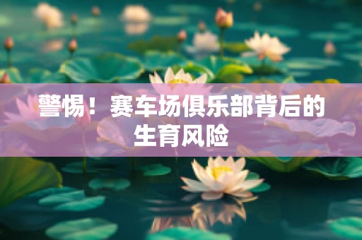 警惕！赛车场俱乐部背后的生育风险