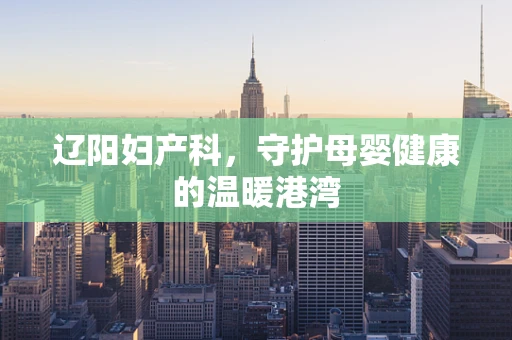 辽阳妇产科，守护母婴健康的温暖港湾
