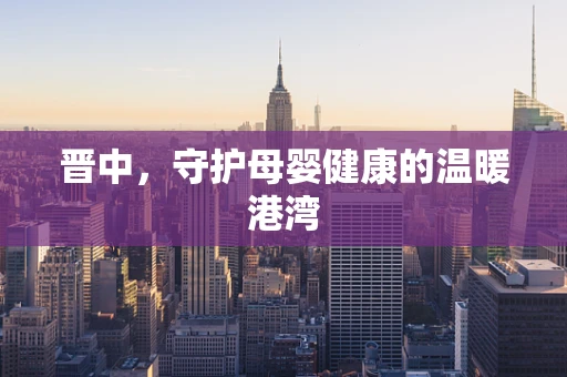 晋中，守护母婴健康的温暖港湾