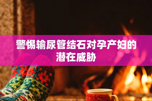 警惕输尿管结石对孕产妇的潜在威胁