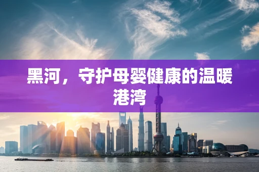 黑河，守护母婴健康的温暖港湾