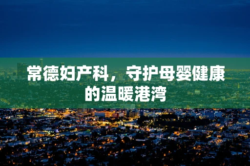 常德妇产科，守护母婴健康的温暖港湾