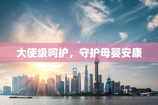 大使级呵护，守护母婴安康