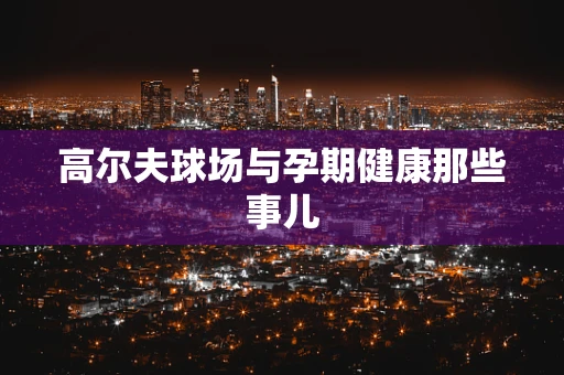 高尔夫球场与孕期健康那些事儿