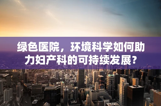 绿色医院，环境科学如何助力妇产科的可持续发展？