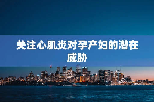 关注心肌炎对孕产妇的潜在威胁