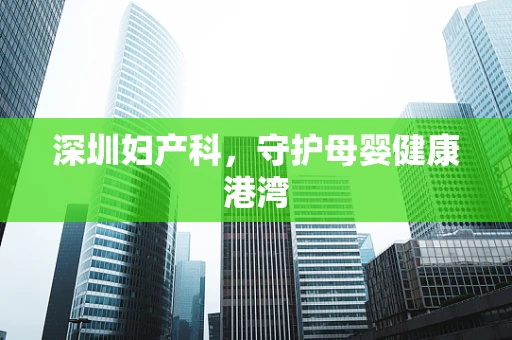 深圳妇产科，守护母婴健康港湾