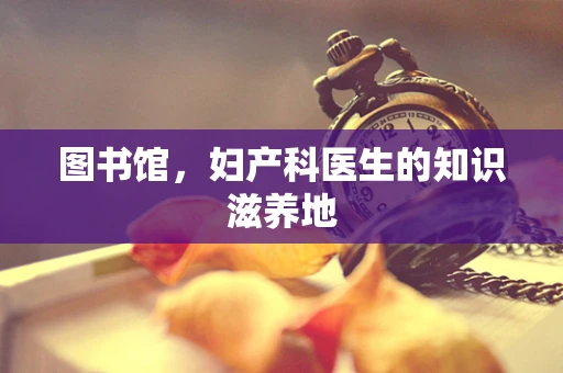 图书馆，妇产科医生的知识滋养地