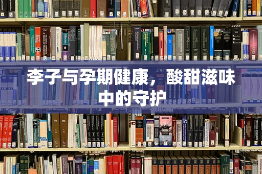 李子与孕期健康，酸甜滋味中的守护