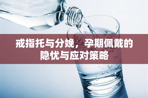 戒指托与分娩，孕期佩戴的隐忧与应对策略