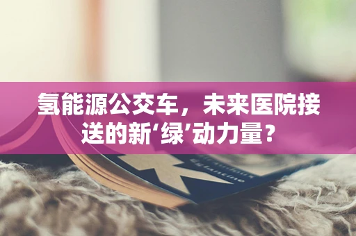 氢能源公交车，未来医院接送的新‘绿’动力量？