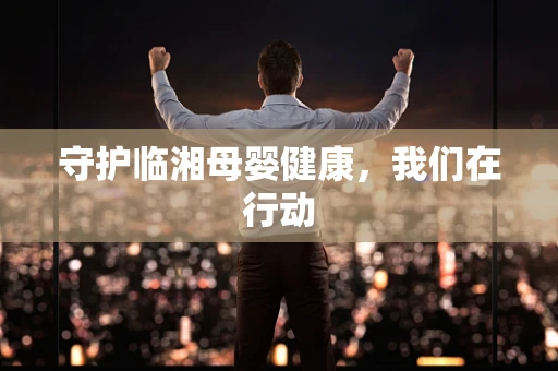 守护临湘母婴健康，我们在行动