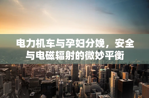 电力机车与孕妇分娩，安全与电磁辐射的微妙平衡