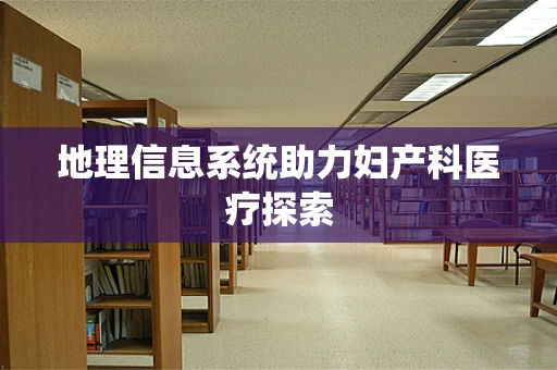 地理信息系统助力妇产科医疗探索