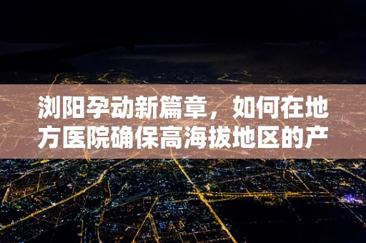 浏阳孕动新篇章，如何在地方医院确保高海拔地区的产科安全？