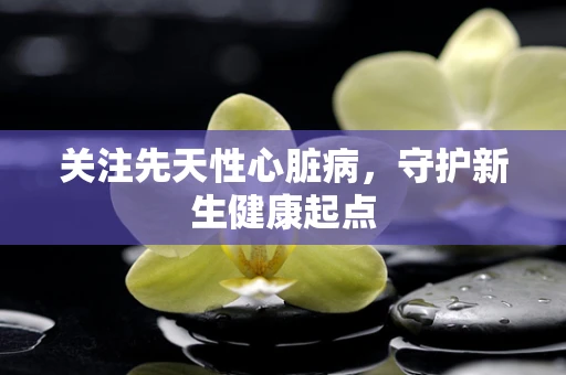 关注先天性心脏病，守护新生健康起点